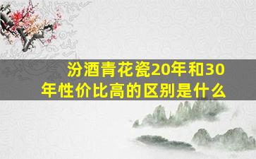 汾酒青花瓷20年和30年性价比高的区别是什么