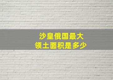 沙皇俄国最大领土面积是多少