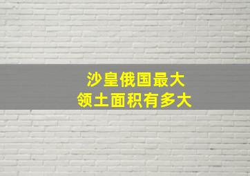 沙皇俄国最大领土面积有多大