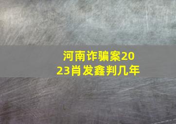 河南诈骗案2023肖发鑫判几年