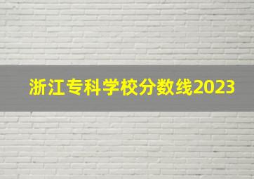 浙江专科学校分数线2023