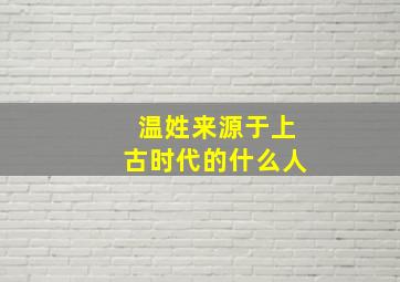 温姓来源于上古时代的什么人