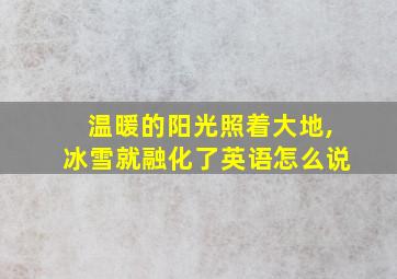 温暖的阳光照着大地,冰雪就融化了英语怎么说