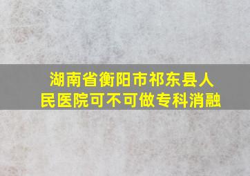 湖南省衡阳市祁东县人民医院可不可做专科消融