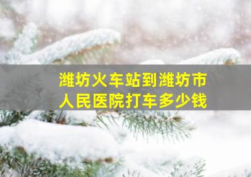 潍坊火车站到潍坊市人民医院打车多少钱