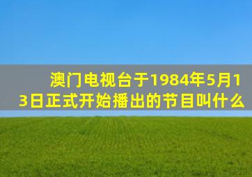 澳门电视台于1984年5月13日正式开始播出的节目叫什么