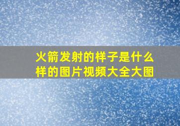 火箭发射的样子是什么样的图片视频大全大图