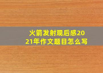 火箭发射观后感2021年作文题目怎么写