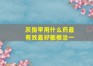 灰指甲用什么药最有效最好能根治一