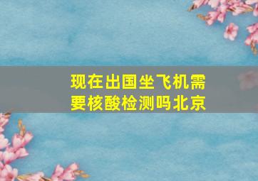 现在出国坐飞机需要核酸检测吗北京