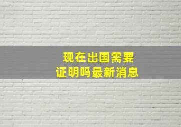 现在出国需要证明吗最新消息