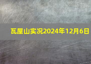 瓦屋山实况2024年12月6日