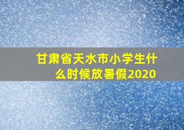 甘肃省天水市小学生什么时候放暑假2020