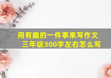 用有趣的一件事来写作文三年级300字左右怎么写