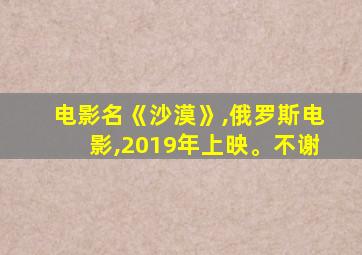 电影名《沙漠》,俄罗斯电影,2019年上映。不谢