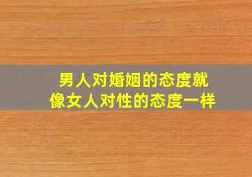 男人对婚姻的态度就像女人对性的态度一样