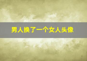 男人换了一个女人头像