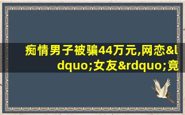 痴情男子被骗44万元,网恋“女友”竟是“抠脚大汉”