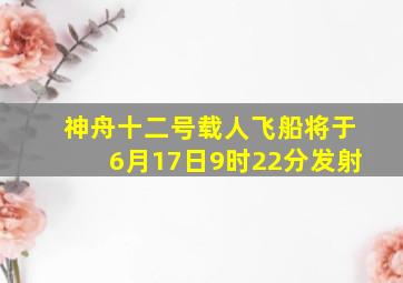 神舟十二号载人飞船将于6月17日9时22分发射