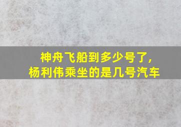 神舟飞船到多少号了,杨利伟乘坐的是几号汽车