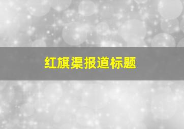 红旗渠报道标题