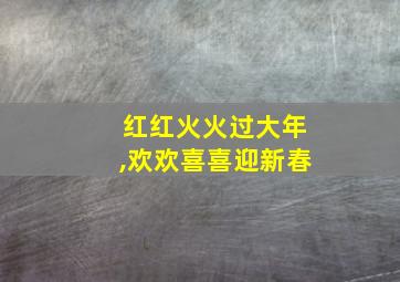 红红火火过大年,欢欢喜喜迎新春