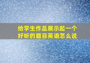 给学生作品展示起一个好听的题目英语怎么说