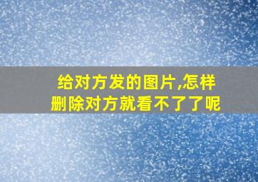 给对方发的图片,怎样删除对方就看不了了呢