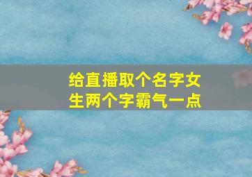 给直播取个名字女生两个字霸气一点