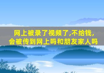 网上被录了视频了,不给钱,会被传到网上吗和朋友家人吗