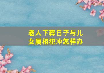 老人下葬日子与儿女属相犯冲怎样办