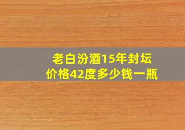 老白汾酒15年封坛价格42度多少钱一瓶