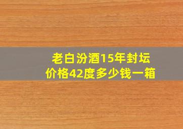 老白汾酒15年封坛价格42度多少钱一箱