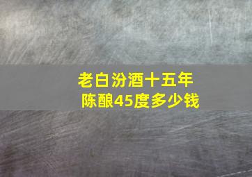 老白汾酒十五年陈酿45度多少钱