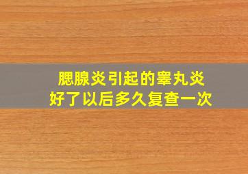 腮腺炎引起的睾丸炎好了以后多久复查一次