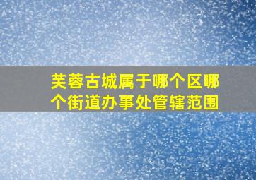 芙蓉古城属于哪个区哪个街道办事处管辖范围