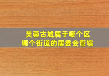 芙蓉古城属于哪个区哪个街道的居委会管辖