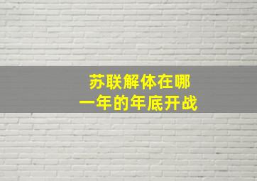 苏联解体在哪一年的年底开战