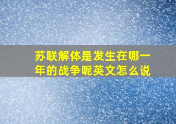 苏联解体是发生在哪一年的战争呢英文怎么说