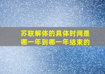 苏联解体的具体时间是哪一年到哪一年结束的