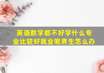 英语数学都不好学什么专业比较好就业呢男生怎么办