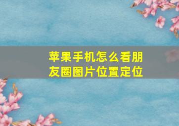 苹果手机怎么看朋友圈图片位置定位