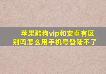 苹果酷狗vip和安卓有区别吗怎么用手机号登陆不了