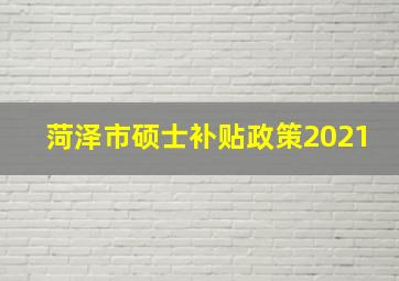 菏泽市硕士补贴政策2021