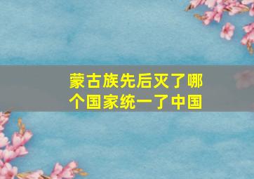 蒙古族先后灭了哪个国家统一了中国