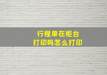 行程单在柜台打印吗怎么打印