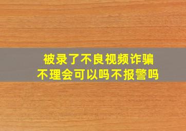 被录了不良视频诈骗不理会可以吗不报警吗