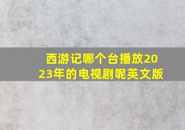 西游记哪个台播放2023年的电视剧呢英文版