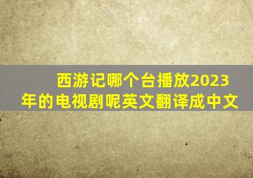 西游记哪个台播放2023年的电视剧呢英文翻译成中文