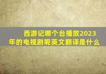 西游记哪个台播放2023年的电视剧呢英文翻译是什么